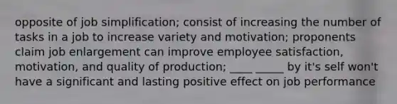 opposite of job simplification; consist of increasing the number of tasks in a job to increase variety and motivation; proponents claim job enlargement can improve employee satisfaction, motivation, and quality of production; ____ _____ by it's self won't have a significant and lasting positive effect on job performance