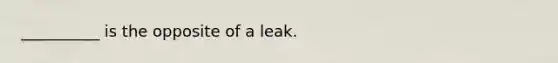 __________ is the opposite of a leak.