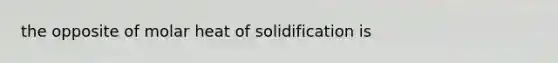 the opposite of molar heat of solidification is