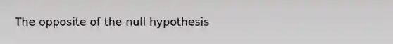 The opposite of the null hypothesis