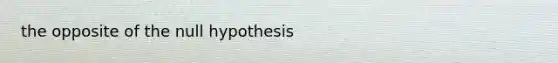 the opposite of the null hypothesis