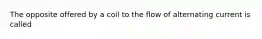 The opposite offered by a coil to the flow of alternating current is called