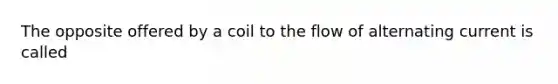 The opposite offered by a coil to the flow of alternating current is called