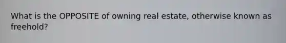 What is the OPPOSITE of owning real estate, otherwise known as freehold?