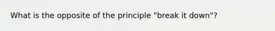 What is the opposite of the principle "break it down"?