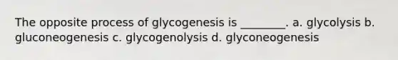 The opposite process of glycogenesis is ________. a. glycolysis b. gluconeogenesis c. glycogenolysis d. glyconeogenesis