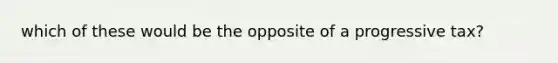 which of these would be the opposite of a progressive tax?