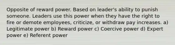 Opposite of reward power. Based on leader's ability to punish someone. Leaders use this power when they have the right to fire or demote employees, criticize, or withdraw pay increases. a) Legitimate power b) Reward power c) Coercive power d) Expert power e) Referent power