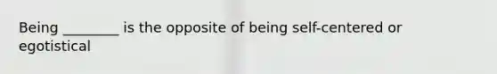 Being ________ is the opposite of being self-centered or egotistical