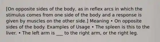 [On opposite sides of the body, as in reflex arcs in which the stimulus comes from one side of the body and a response is given by muscles on the other side.] Meaning • On opposite sides of the body. Examples of Usage • The spleen is this to the liver. • The left arm is ___ to the right arm, or the right leg.