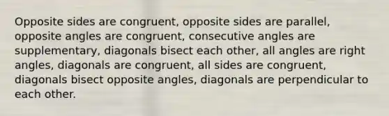 Opposite sides are congruent, opposite sides are parallel, opposite angles are congruent, consecutive angles are supplementary, diagonals bisect each other, all angles are right angles, diagonals are congruent, all sides are congruent, diagonals bisect opposite angles, diagonals are perpendicular to each other.