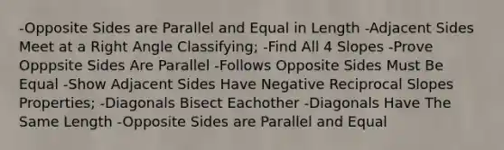 -Opposite Sides are Parallel and Equal in Length -Adjacent Sides Meet at a Right Angle Classifying; -Find All 4 Slopes -Prove Opppsite Sides Are Parallel -Follows Opposite Sides Must Be Equal -Show Adjacent Sides Have Negative Reciprocal Slopes Properties; -Diagonals Bisect Eachother -Diagonals Have The Same Length -Opposite Sides are Parallel and Equal