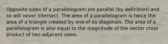 Opposite sides of a parallelogram are parallel (by definition) and so will never intersect. The area of a parallelogram is twice the <a href='https://www.questionai.com/knowledge/kYWd6gdrvp-area-of-a-triangle' class='anchor-knowledge'>area of a triangle</a> created by one of its diagonals. The area of a parallelogram is also equal to the magnitude of the vector cross product of two adjacent sides.