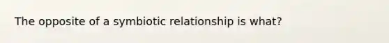 The opposite of a symbiotic relationship is what?