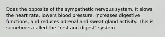 Does the opposite of the sympathetic nervous system. It slows the heart rate, lowers blood pressure, increases digestive functions, and reduces adrenal and sweat gland activity. This is sometimes called the "rest and digest" system.