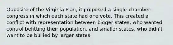 Opposite of the Virginia Plan, it proposed a single-chamber congress in which each state had one vote. This created a conflict with representation between bigger states, who wanted control befitting their population, and smaller states, who didn't want to be bullied by larger states.