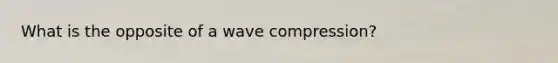 What is the opposite of a wave compression?