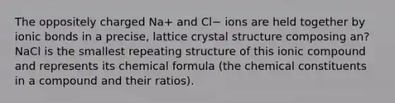 The oppositely charged Na+ and Cl− ions are held together by ionic bonds in a precise, lattice crystal structure composing an? NaCl is the smallest repeating structure of this ionic compound and represents its chemical formula (the chemical constituents in a compound and their ratios).