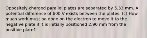 Oppositely charged parallel plates are separated by 5.33 mm. A potential difference of 600 V exists between the plates. (c) How much work must be done on the electron to move it to the negative plate if it is initially positioned 2.90 mm from the positive plate?