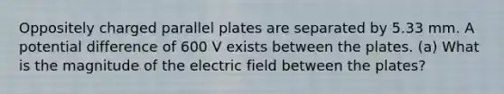 Oppositely charged parallel plates are separated by 5.33 mm. A potential difference of 600 V exists between the plates. (a) What is the magnitude of the electric field between the plates?