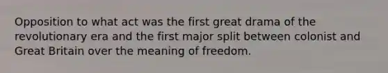 Opposition to what act was the first great drama of the revolutionary era and the first major split between colonist and Great Britain over the meaning of freedom.