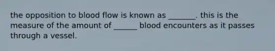 the opposition to blood flow is known as _______. this is the measure of the amount of ______ blood encounters as it passes through a vessel.