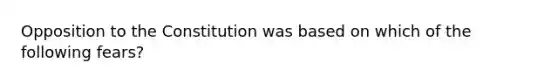 Opposition to the Constitution was based on which of the following fears?