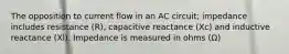 The opposition to current flow in an AC circuit; impedance includes resistance (R), capacitive reactance (Xc) and inductive reactance (Xl). Impedance is measured in ohms (Ω)