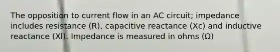 The opposition to current flow in an AC circuit; impedance includes resistance (R), capacitive reactance (Xc) and inductive reactance (Xl). Impedance is measured in ohms (Ω)