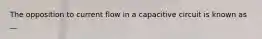 The opposition to current flow in a capacitive circuit is known as __