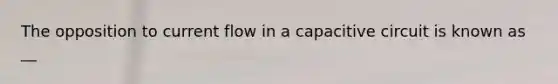 The opposition to current flow in a capacitive circuit is known as __