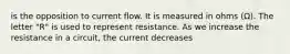 is the opposition to current flow. It is measured in ohms (Ω). The letter "R" is used to represent resistance. As we increase the resistance in a circuit, the current decreases