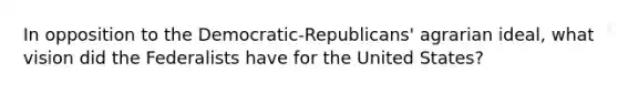 In opposition to the Democratic-Republicans' agrarian ideal, what vision did the Federalists have for the United States?