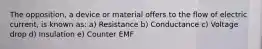 The opposition, a device or material offers to the flow of electric current, is known as: a) Resistance b) Conductance c) Voltage drop d) Insulation e) Counter EMF