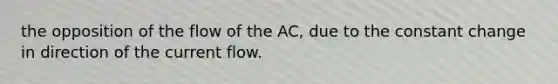 the opposition of the flow of the AC, due to the constant change in direction of the current flow.