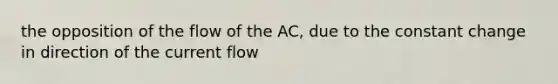 the opposition of the flow of the AC, due to the constant change in direction of the current flow