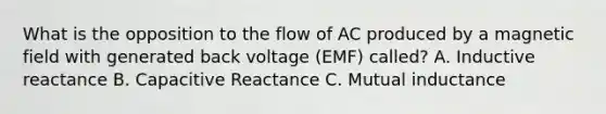 What is the opposition to the flow of AC produced by a magnetic field with generated back voltage (EMF) called? A. Inductive reactance B. Capacitive Reactance C. Mutual inductance