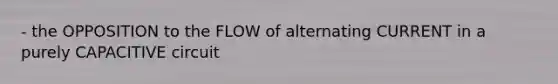 - the OPPOSITION to the FLOW of alternating CURRENT in a purely CAPACITIVE circuit