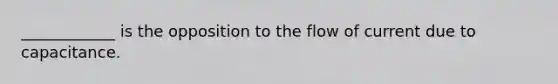 ____________ is the opposition to the flow of current due to capacitance.