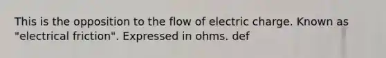 This is the opposition to the flow of electric charge. Known as "electrical friction". Expressed in ohms. def