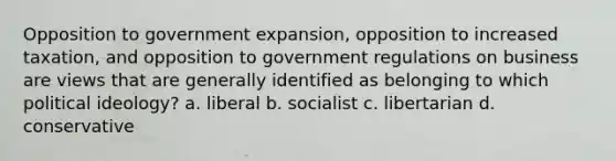 Opposition to government expansion, opposition to increased taxation, and opposition to government regulations on business are views that are generally identified as belonging to which political ideology? a. liberal b. socialist c. libertarian d. conservative