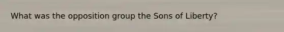 What was the opposition group the Sons of Liberty?