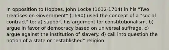 In opposition to Hobbes, John Locke (1632-1704) in his "Two Treatises on Government" (1690) used the concept of a "social contract" to: a) support his argument for constitutionalism. b) argue in favor of democracy based on universal suffrage. c) argue against the institution of slavery. d) call into question the notion of a state or "established" religion.