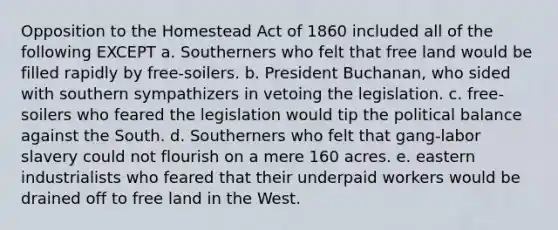 Opposition to the Homestead Act of 1860 included all of the following EXCEPT a. Southerners who felt that free land would be filled rapidly by free-soilers. b. President Buchanan, who sided with southern sympathizers in vetoing the legislation. c. free-soilers who feared the legislation would tip the political balance against the South. d. Southerners who felt that gang-labor slavery could not flourish on a mere 160 acres. e. eastern industrialists who feared that their underpaid workers would be drained off to free land in the West.