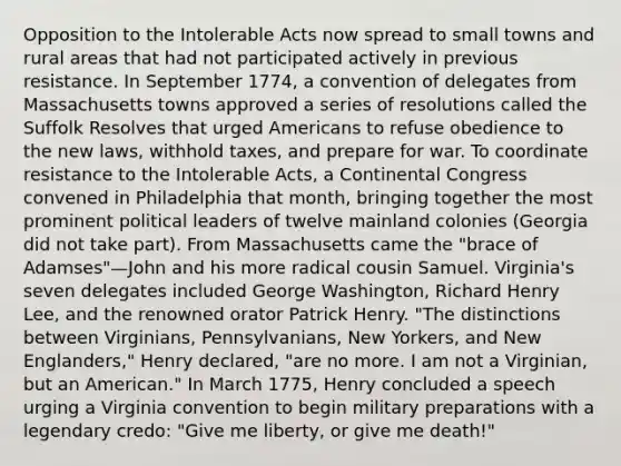 Opposition to the Intolerable Acts now spread to small towns and rural areas that had not participated actively in previous resistance. In September 1774, a convention of delegates from Massachusetts towns approved a series of resolutions called the Suffolk Resolves that urged Americans to refuse obedience to the new laws, withhold taxes, and prepare for war. To coordinate resistance to the Intolerable Acts, a Continental Congress convened in Philadelphia that month, bringing together the most prominent political leaders of twelve mainland colonies (Georgia did not take part). From Massachusetts came the "brace of Adamses"—John and his more radical cousin Samuel. Virginia's seven delegates included George Washington, Richard Henry Lee, and the renowned orator Patrick Henry. "The distinctions between Virginians, Pennsylvanians, New Yorkers, and New Englanders," Henry declared, "are no more. I am not a Virginian, but an American." In March 1775, Henry concluded a speech urging a Virginia convention to begin military preparations with a legendary credo: "Give me liberty, or give me death!"