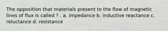 The opposition that materials present to the flow of magnetic lines of flux is called ? . a. impedance b. inductive reactance c. reluctance d. resistance