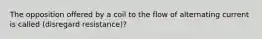 The opposition offered by a coil to the flow of alternating current is called (disregard resistance)?