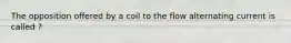 The opposition offered by a coil to the flow alternating current is called ?