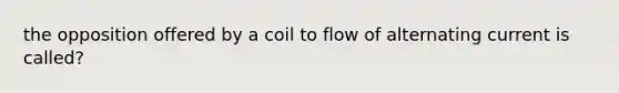 the opposition offered by a coil to flow of alternating current is called?