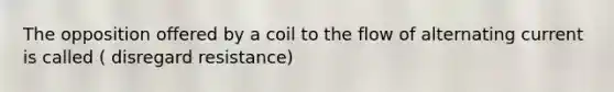 The opposition offered by a coil to the flow of alternating current is called ( disregard resistance)